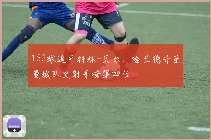 153球追平科林-贝尔，哈兰德升至曼城队史射手榜第四位