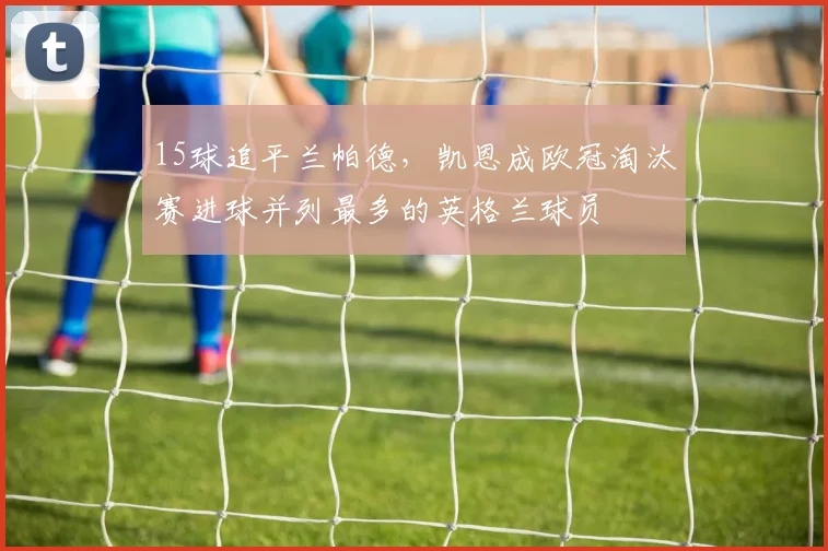 15球追平兰帕德，凯恩成欧冠淘汰赛进球并列最多的英格兰球员