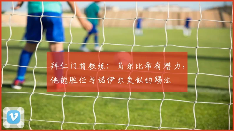 拜仁门将教练：乌尔比希有潜力，他能胜任与诺伊尔类似的踢法