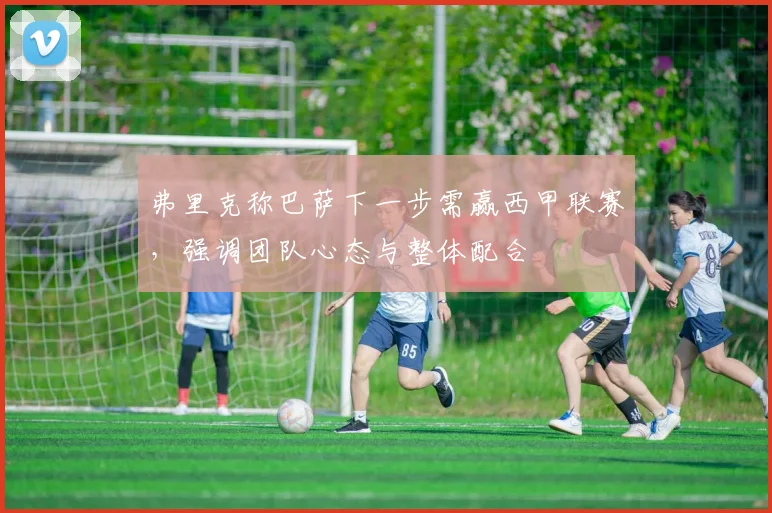 弗里克称巴萨下一步需赢西甲联赛，强调团队心态与整体配合