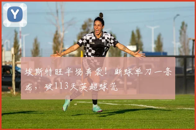 埃斯特旺半场奔袭！断球单刀一条龙，破113天英超球荒